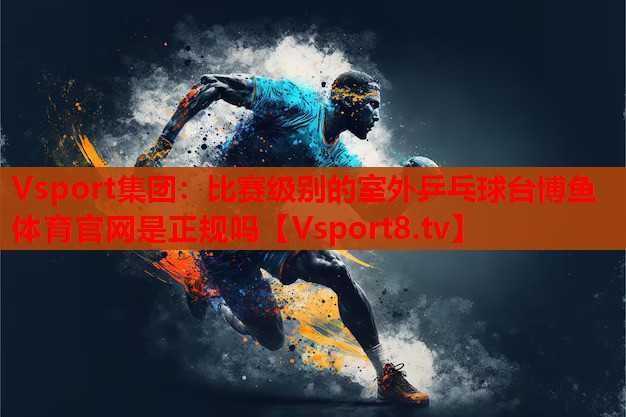 Vsport集團：比賽級別的室外乒乓球臺博魚體育官網是正規(guī)嗎