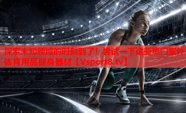 探索未知領(lǐng)域的時刻到了！嘗試一下這些熱門室外體育用品健身器材